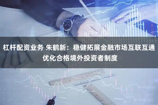 杠杆配资业务 朱鹤新：稳健拓展金融市场互联互通 优化合格境外投资者制度