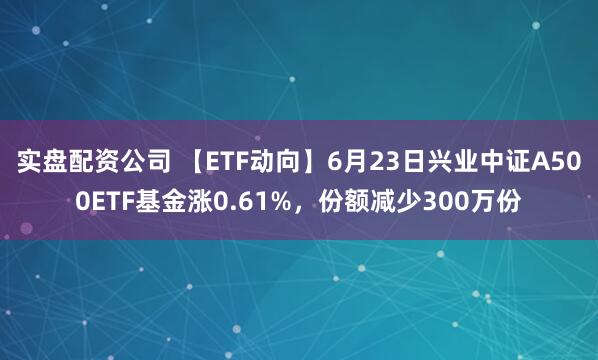 实盘配资公司 【ETF动向】6月23日兴业中证A500ETF基金涨0.61%，份额减少300万份