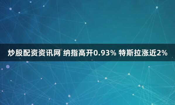 炒股配资资讯网 纳指高开0.93% 特斯拉涨近2%