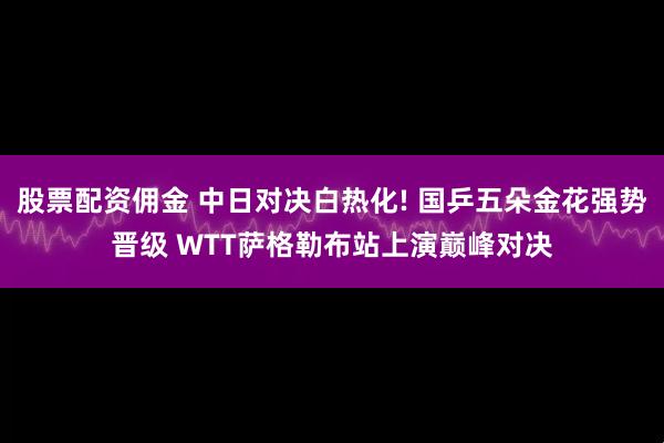 股票配资佣金 中日对决白热化! 国乒五朵金花强势晋级 WTT萨格勒布站上演巅峰对决