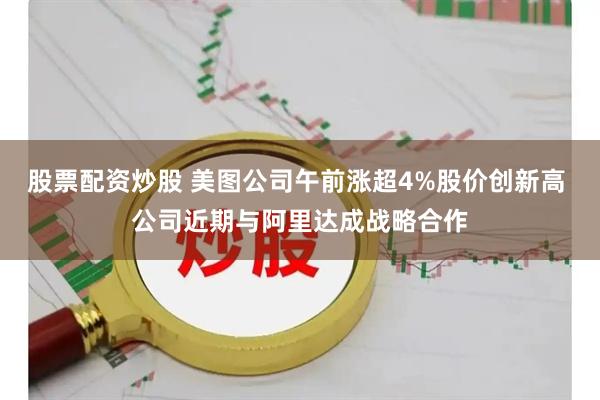 股票配资炒股 美图公司午前涨超4%股价创新高 公司近期与阿里达成战略合作
