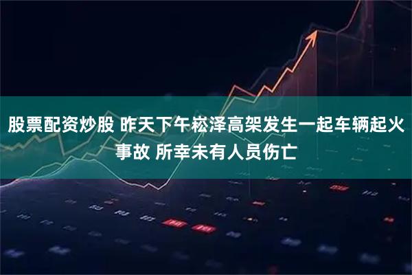 股票配资炒股 昨天下午崧泽高架发生一起车辆起火事故 所幸未有人员伤亡