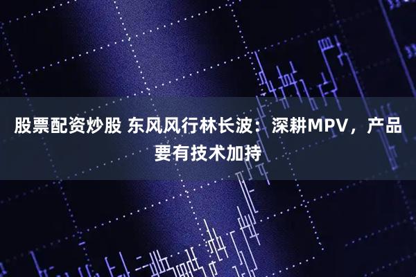 股票配资炒股 东风风行林长波：深耕MPV，产品要有技术加持