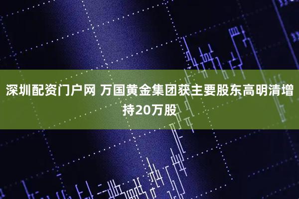 深圳配资门户网 万国黄金集团获主要股东高明清增持20万股