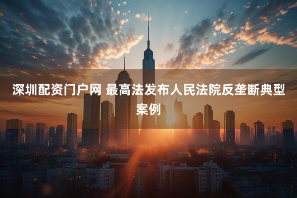 深圳配资门户网 最高法发布人民法院反垄断典型案例