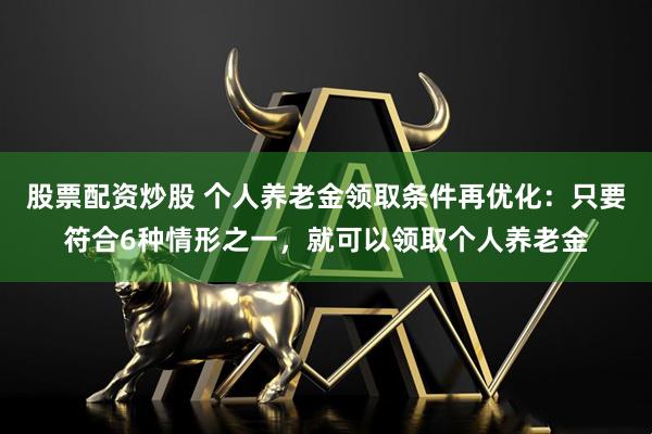 股票配资炒股 个人养老金领取条件再优化：只要符合6种情形之一，就可以领取个人养老金