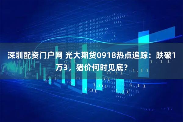 深圳配资门户网 光大期货0918热点追踪：跌破1万3，猪价何时见底？