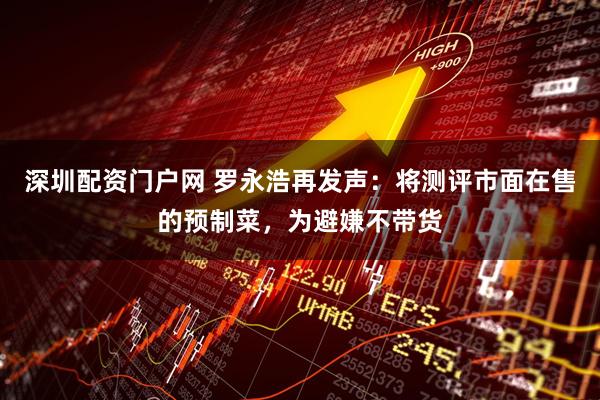 深圳配资门户网 罗永浩再发声：将测评市面在售的预制菜，为避嫌不带货