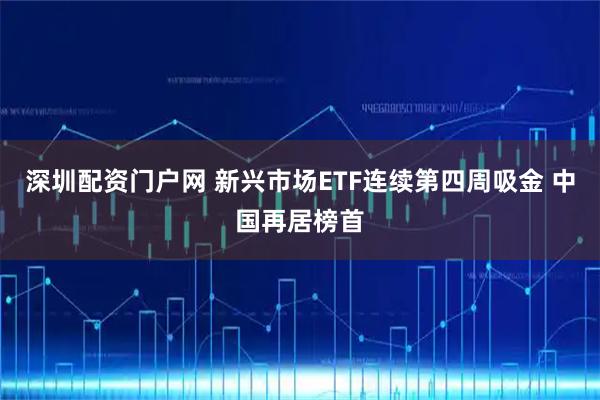 深圳配资门户网 新兴市场ETF连续第四周吸金 中国再居榜首
