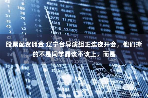 股票配资佣金 辽宁台导演组正连夜开会，他们撕的不是闫学晶该不该上，而是