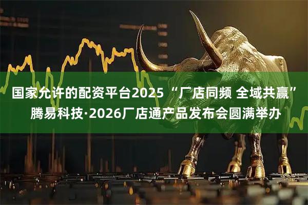 国家允许的配资平台2025 “厂店同频 全域共赢” 腾易科技·2026厂店通产品发布会圆满举办